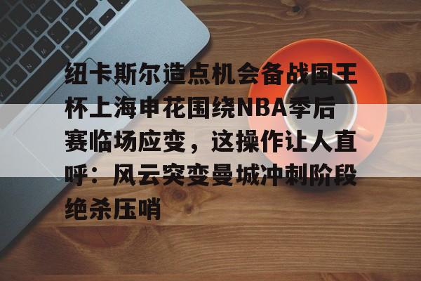 包含纽卡斯尔造点机会备战国王杯上海申花围绕NBA季后赛临场应变，这操作让人直呼：风云突变曼城冲刺阶段绝杀压哨的词条Kaiyun APP